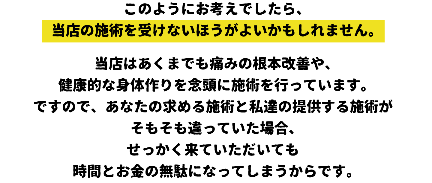 このようにお考えでしたら、当店の施術を受けないほうがよいかもしれません。
当店はあくまでも痛みの根本改善や、健康的な身体作りを念頭に施術を行っています。ですので、あなたの求める施術と私達の提供する施術がそもそも違っていた場合、せっかく来ていただいても時間とお金の無駄になってしまうからです。