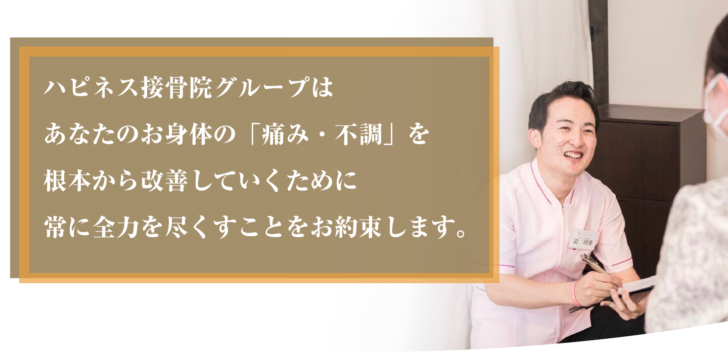 ハピネス接骨院グループはあなたのお身体の「痛み・不調」を根本から改善していくために常に全力を尽くすことをお約束します。